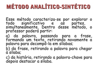 MMÉÉTTOODDOO AANNAALLÍÍTTIICCOO--SSIINNTTÉÉTTIICCOO 
Esse método caracteriza-se por explorar o 
todo significativo e as partes, 
simultaneamente. Dentro desse método, o 
professor poderá partir: 
a) da palavra, passando para a frase, 
formando um texto, retirando novamente a 
palavra para decompô-la em sílabas; 
b) da frase, retirando a palavra para chegar 
à sílaba; 
c) da história, retirando a palavra-chave para 
depois destacar a sílaba. 
 