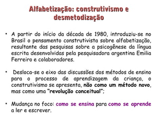AAllffaabbeettiizzaaççããoo:: ccoonnssttrruuttiivviissmmoo ee 
ddeessmmeettooddiizzaaççããoo 
• A partir do início da década de 1980, introduziu-se no 
Brasil o pensamento construtivista sobre alfabetização, 
resultante das pesquisas sobre a psicogênese da língua 
escrita desenvolvidas pela pesquisadora argentina Emilia 
Ferreiro e colaboradores. 
• Desloca-se o eixo das discussões dos métodos de ensino 
para o processo de aprendizagem da criança, o 
construtivismo se apresenta, não como um método novo, 
mas como uma “revolução conceitual”; 
• Mudança no foco: como se ensina para como se aprende 
a ler e escrever. 
 