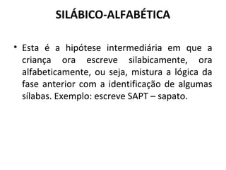 SILÁBICO-ALFABÉTICA 
• Esta é a hipótese intermediária em que a 
criança ora escreve silabicamente, ora 
alfabeticamente, ou seja, mistura a lógica da 
fase anterior com a identificação de algumas 
sílabas. Exemplo: escreve SAPT – sapato. 
 