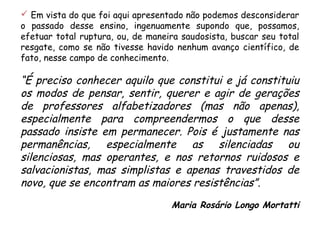  Em vista do que foi aqui apresentado não podemos desconsiderar 
o passado desse ensino, ingenuamente supondo que, possamos, 
efetuar total ruptura, ou, de maneira saudosista, buscar seu total 
resgate, como se não tivesse havido nenhum avanço científico, de 
fato, nesse campo de conhecimento. 
“É preciso conhecer aquilo que constitui e já constituiu 
os modos de pensar, sentir, querer e agir de gerações 
de professores alfabetizadores (mas não apenas), 
especialmente para compreendermos o que desse 
passado insiste em permanecer. Pois é justamente nas 
permanências, especialmente as silenciadas ou 
silenciosas, mas operantes, e nos retornos ruidosos e 
salvacionistas, mas simplistas e apenas travestidos de 
novo, que se encontram as maiores resistências”. 
Maria Rosário Longo Mortatti 
