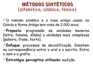 MMÉÉTTOODDOOSS SSIINNTTÉÉTTIICCOOSS 
(alfabético, silábico, fônico) 
O método sintético é o mais antigo usado na 
Grécia e Roma Antiga tem mais de 2.000 anos; 
Proposta: progressão de unidades menores 
(letra, fonema, sílaba) a unidades mais complexas 
(palavra, frase, texto). 
Enfoque: processos de decodificação. Insistem 
na correspondência entre o oral e o escrito. Entre 
o som e a grafia. 
Estratégia perceptiva utilizada: audição. 
 