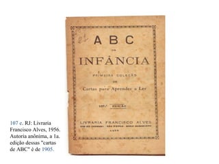 107 e. RJ: Livraria 
Francisco Alves, 1956. 
Autoria anônima, a 1a. 
edição dessas "cartas 
de ABC" é de 1905. 
 