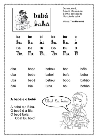 Dorme, nenê,
A cuca não vem cá.
Sonha, sossegado
No colo da babá.
Música: Tutu Marambá
ba be bi bo bu b
ba be bi bo bu b
Ba Be Bi Bo Bu B
Ba Be Bi Bo Bu B
aba baba babou boa bóia
oba bebe babei baía beba
ubá bebê bebeu bobo babão
baú Bia Biba boi bobão
A babá e o bebê
A babá é a Biba.
O bebê é a Bia.
O bebê bóia.
__ Oba! Eu bóio!
 