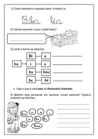 .
1) Cubra somente a resposta certa. A babá é a:
Biba bia
2) Vamos escrever o que o bebê falou?
.............................................
3) Junte e forme as palavras:
 Veja o que é uma baía no Dicionário ilustrado.
4) Betinho está pensando em escrever novas palavras? Ajude-o
juntando as letrinhas.
............................................
............................................
............................................
............................................
............................................
............................................
 