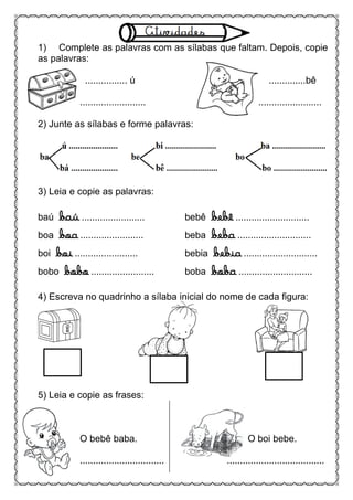 1) Complete as palavras com as sílabas que faltam. Depois, copie
as palavras:
................ ú ..............bê
......................... ........................
2) Junte as sílabas e forme palavras:
3) Leia e copie as palavras:
baú baú ........................ bebê bebê ............................
boa boa ........................ beba beba ............................
boi boi ........................ bebia bebia ............................
bobo bobo ........................ boba boba ............................
4) Escreva no quadrinho a sílaba inicial do nome de cada figura:
5) Leia e copie as frases:
O bebê baba. O boi bebe.
................................ .....................................
 