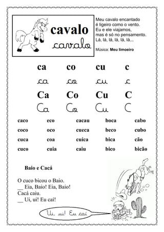 Meu cavalo encantado
é ligeiro como o vento.
Eu e ele viajamos,
mas é só no pensamento.
Lá, lá, lá, lá, lá, lá...
Música: Meu limoeiro
ca co cu c
ca co cu c
Ca Co Cu C
Ca Co Cu C
caco eco cacau boca cabo
coco oco cueca beco cubo
cuca coa cuíca bica cão
cuco cuia caiu bico bicão
Baio e Cacá
O cuco bicou o Baio.
__ Eia, Baio! Eia, Baio!
Cacá caiu.
__ Ui, ui! Eu caí!
 
