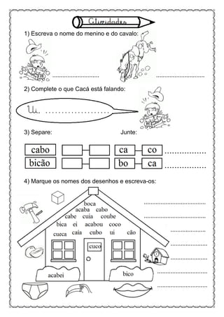 1) Escreva o nome do menino e do cavalo:
............................ .............................
2) Complete o que Cacá está falando:
3) Separe: Junte:
4) Marque os nomes dos desenhos e escreva-os:
.....................................
.....................................
.....................
......................
......................
..............................
..............................
 