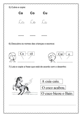 5) Cubra e copie:
Ca Co Cu
Ca Co Cu
...... ...... ......
6) Descubra os nomes das crianças e escreva:
7) Leia e copie a frase que está de acordo com o desenho:
................................................................................................................................................................................
 