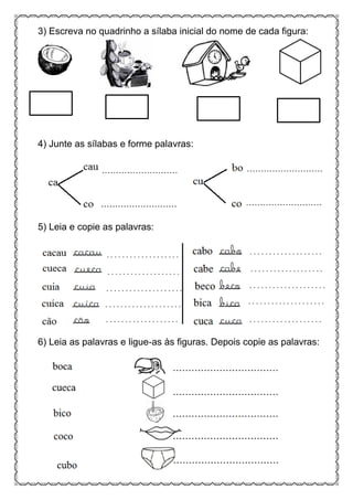 3) Escreva no quadrinho a sílaba inicial do nome de cada figura:
4) Junte as sílabas e forme palavras:
5) Leia e copie as palavras:
6) Leia as palavras e ligue-as às figuras. Depois copie as palavras:
 