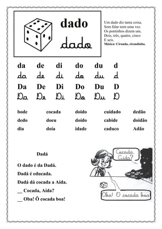 Um dado diz tanta coisa,
Sem falar nem uma vez.
Os pontinhos dizem um,
Dois, três, quatro, cinco
E seis.
Música: Ciranda, cirandinha.
da de di do du d
da de di do du d
Da De Di Do Du D
Da De Di Do Du D
bode cocada doido cuidado dedão
dedo doeu doído cabide doidão
dia doía idade caduco Adão
Dadá
O dado é da Dadá.
Dadá é educada.
Dadá dá cocada a Aída.
__ Cocada, Aída?
__ Oba! Ô cocada boa!
 