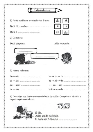 1) Junte as sílabas e complete as frases:
Dadá dá cocada a .................................. .
Dadá é .................................. .
2) Complete:
Dadá pergunta: Aída responde:
3) Forme palavras:
bo → de: ................................ ba → ba → do: ..................................
ca → da: ................................. be → bi → da: ...................................
do → dói: ............................... i → da → de: .....................................
de → do: ................................ boi → a → da: ...................................
4) Descubra nos dados o nome do bode do Adão. Complete a história e
depois copie no caderno:
 