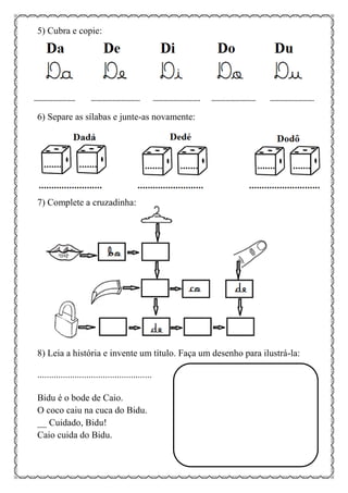 5) Cubra e copie:
6) Separe as sílabas e junte-as novamente:
7) Complete a cruzadinha:
8) Leia a história e invente um título. Faça um desenho para ilustrá-la:
.................................................
Bidu é o bode de Caio.
O coco caiu na cuca do Bidu.
__ Cuidado, Bidu!
Caio cuida do Bidu.
 