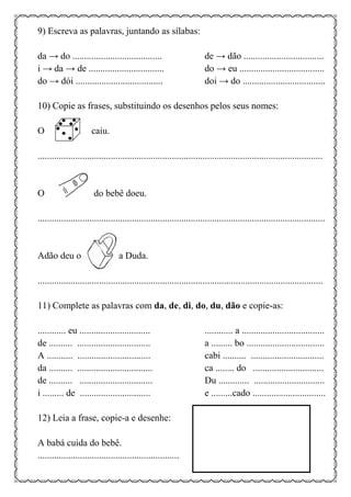 9) Escreva as palavras, juntando as sílabas:
da → do ...................................... de → dão ..................................
i → da → de ................................ do → eu ....................................
do → dói ..................................... doi → do ...................................
10) Copie as frases, substituindo os desenhos pelos seus nomes:
O caiu.
.........................................................................................................................
O do bebê doeu.
..........................................................................................................................
Adão deu o a Duda.
.........................................................................................................................
11) Complete as palavras com da, de, di, do, du, dão e copie-as:
............ eu .............................. ............ a ...................................
de .......... ............................... a ......... bo .................................
A ........... ............................... cabi .......... ...............................
da .......... ................................ ca ........ do ..............................
de .......... ............................... Du ............. ..............................
i ......... de .............................. e .........cado ...............................
12) Leia a frase, copie-a e desenhe:
A babá cuida do bebê.
............................................................
 