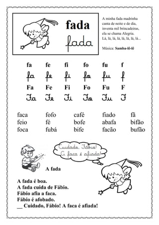A minha fada madrinha
canta de noite e de dia,
inventa mil brincadeiras,
ela se chama Alegria.
Lá, lá, lá, lá, lá, lá, lá, lá...
Música: Samba-lê-lê
fa fe fi fo fu f
fa fe fi fo fu f
Fa Fe Fi Fo Fu F
Fa Fe Fi Fo Fu F
faca fofo café fiado fã
feio fé bofe abafa bifão
foca fubá bife facão bufão
A fada
A fada é boa.
A fada cuida de Fábio.
Fábio afia a faca.
Fábio é afobado.
__ Cuidado, Fábio! A faca é afiada!
 