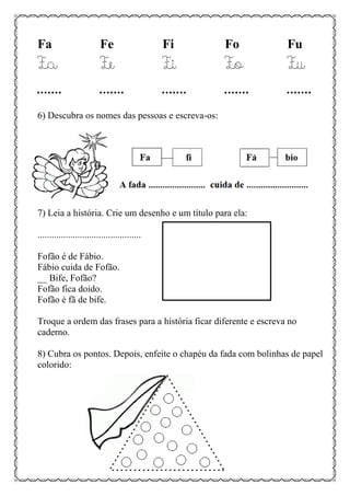 Fa Fe Fi Fo Fu
Fa Fe Fi Fo Fu
....... ....... ....... ....... .......
6) Descubra os nomes das pessoas e escreva-os:
7) Leia a história. Crie um desenho e um título para ela:
............................................
Fofão é de Fábio.
Fábio cuida de Fofão.
__ Bife, Fofão?
Fofão fica doido.
Fofão é fã de bife.
Troque a ordem das frases para a história ficar diferente e escreva no
caderno.
8) Cubra os pontos. Depois, enfeite o chapéu da fada com bolinhas de papel
colorido:
 