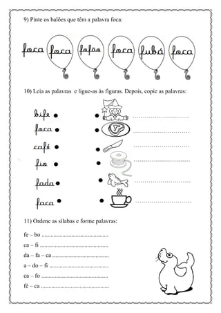 9) Pinte os balões que têm a palavra foca:
10) Leia as palavras e ligue-as às figuras. Depois, copie as palavras:
11) Ordene as sílabas e forme palavras:
fe – bo .............................................
ca – fi ..............................................
da – fa – ca ......................................
a – do – fi ........................................
ca – fo .............................................
fé – ca ..............................................
 