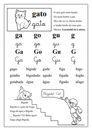 O meu gato toma banho.
Ele toma banho a jato.
Mas não sei se chama banho
o lambe-lambe do meu gato.
Música: Garobaldi foi à missa.
gago bigode gude figa fogo
goiaba bigodudo agudo figada fogão
goiabada égua água fígado afago
Bigode
Bigode é o gato de Guga.
Guga dá água a Bigode.
__ Bigode! Cá! Bebe água!
Guga afaga Bigode.
 