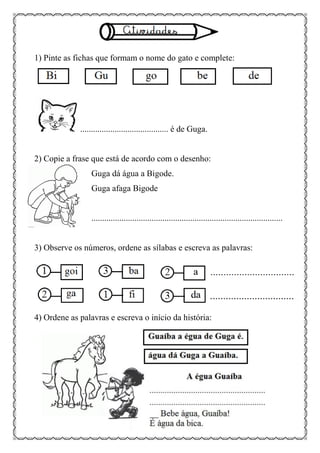 1) Pinte as fichas que formam o nome do gato e complete:
......................................... é de Guga.
2) Copie a frase que está de acordo com o desenho:
Guga dá água a Bigode.
Guga afaga Bigode
.........................................................................................
3) Observe os números, ordene as sílabas e escreva as palavras:
4) Ordene as palavras e escreva o início da história:
 