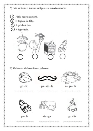 5) Leia as frases e numere as figuras de acordo com elas:
Fábio pegou a goiaba.
O fogão é da Bibi.
A goiaba é boa.
A figa é feia.
6) Ordene as sílabas e forme palavras:
 