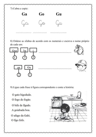 7) Cubra e copie:
Ga Go Gu
Ga Go Gu
……………… ……………. ……………….
8) Ordene as sílabas de acordo com os numerais e escreva o nome próprio
de cada um:
9) Ligue cada frase à figura correspondente e conte a história:
 