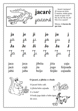 __ Jacaré é perigoso!
Já vieram me dizer.
É mentira, minha gente.
Jacaré só quer viver!
Há, há, há! Hé, hé, hé!
Ora viva o jacaré!
Música: A barata diz
que tem.
jaca jeca jibóia jóia caju
jacá cajá jia jogo feijoada
jabá juba beijo feijão cajuada
 