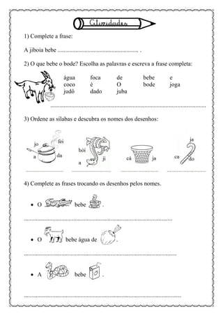 1) Complete a frase:
A jiboia bebe ...................................................... .
2) O que bebe o bode? Escolha as palavras e escreva a frase completa:
água foca de bebe e
coco é O bode joga
judô dado juba
........................................................................................................
3) Ordene as sílabas e descubra os nomes dos desenhos:
4) Complete as frases trocando os desenhos pelos nomes.
 O bebe .
...................................................................................................
 O bebe água de .
......................................................................................................
 A bebe .
.........................................................................................................
 