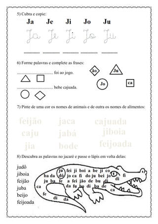 5) Cubra e copie:
6) Forme palavras e complete as frases:
.................................. foi ao jogo.
.................................. bebe cajuada.
7) Pinte de uma cor os nomes de animais e de outra os nomes de alimentos:
8) Descubra as palavras no jacaré e passe o lápis em volta delas:
judô
jiboia
feijão
juba
beijo
feijoada
feijão jaca cajuada
caju jabá jiboia
jia bode feijoada
 