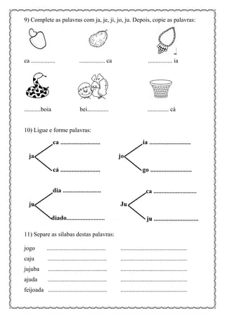 9) Complete as palavras com ja, je, ji, jo, ju. Depois, copie as palavras:
ca ................ ................. ca ................ ia
...........boia bei.............. .............. cá
10) Ligue e forme palavras:
11) Separe as sílabas destas palavras:
jogo ....................................... ............................................
caju ....................................... ............................................
jujuba ....................................... ............................................
ajuda ....................................... ............................................
feijoada ....................................... ............................................
 
