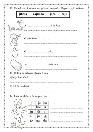 12) Complete as frases com as palavras do quadro. Depois, copie as frases:
A ...................................... é de Juca.
.....................................................................................
O bebê bebe .............................................
.....................................................................................
O ................................. caiu.
.....................................................................................
A ................................. é do Juca.
....................................................................................
13) Ordene as palavras e forme frases:
a) beija Juca Cacá.
.....................................................................................................
b) é A da joia babá.
.....................................................................................................
14) Junte as sílabas e forme palavras:
.....................................................
.....................................................
.....................................................
.....................................................
.....................................................
 