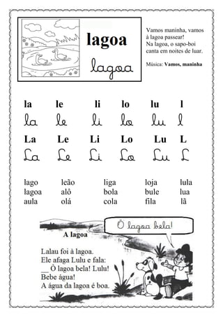 Vamos maninha, vamos
à lagoa passear!
Na lagoa, o sapo-boi
canta em noites de luar.
Música: Vamos, maninha
la le li lo lu l
la le li lo lu l
La Le Li Lo Lu L
La Le Li Lo Lu L
lago leão liga loja lula
lagoa alô bola bule lua
aula olá cola fila lã
 