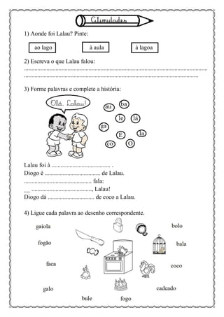 1) Aonde foi Lalau? Pinte:
ao lago à aula à lagoa
2) Escreva o que Lalau falou:
..........................................................................................................................
....................................................................................................................
3) Forme palavras e complete a história:
Lalau foi à ....................................... .
Diogo é ..................................... de Lalau.
............................................. fala:
__ ........................................, Lalau!
Diogo dá ............................... de coco a Lalau.
4) Ligue cada palavra ao desenho correspondente.
 