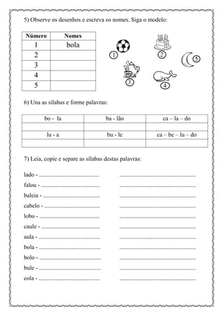 5) Observe os desenhos e escreva os nomes. Siga o modelo:
Número Nomes
1 bola
2
3
4
5
6) Una as sílabas e forme palavras:
bo - la ba - lão ca – la – do
lu - a bu - le ca – be – lu – do
7) Leia, copie e separe as sílabas destas palavras:
lado - ........................................ ...................................................
falou - ....................................... ...................................................
baleia - ...................................... ...................................................
cabelo - ..................................... ...................................................
lobo - ........................................ ...................................................
caule - ....................................... ...................................................
aula - ......................................... ...................................................
bola - ......................................... ...................................................
bolo - ......................................... ...................................................
bule - ......................................... ...................................................
cola - ......................................... ...................................................
 