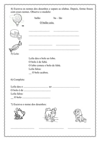 4) Escreva os nomes dos desenhos e separe as sílabas. Depois, forme frases
com esses nomes. Observe o modelo:
balão ba – lão
O balão caiu.
............................... .....................................
...........................................................................
................................... ...................................
............................................................................
5) Leia:
Leila deu o bolo ao lobo.
O bolo é de fubá.
O lobo comeu o bolo de fubá.
Leila falou:
__ O bolo acabou.
6) Complete:
Leila deu o ..................................... ao .........................................
O bolo é de ........................................
Leila falou:
__ O bolo ..........................................
7) Escreva o nome dos desenhos:
................................... ..................................... ..................................
 