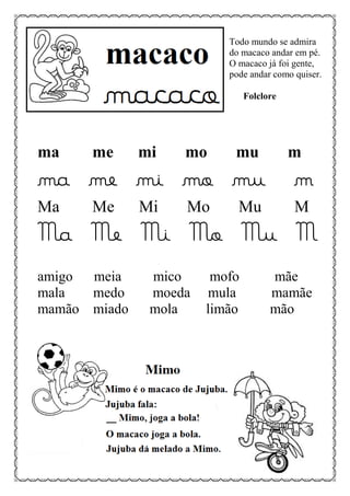 Todo mundo se admira
do macaco andar em pé.
O macaco já foi gente,
pode andar como quiser.
Folclore
ma me mi mo mu m
ma me mi mo mu m
Ma Me Mi Mo Mu M
Ma Me Mi Mo Mu M
amigo meia mico mofo mãe
mala medo moeda mula mamãe
mamão miado mola limão mão
 