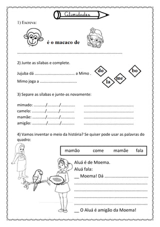 1) Escreva:
.................................................................................................
2) Junte as sílabas e complete.
Jujuba dá ..................................... a Mimo .
Mimo joga a ..................................
3) Separe as sílabas e junte-as novamente:
mimado: .........../.........../............. ..............................................
camelo: ............/.........../............. ..............................................
mamãe: ............/.........../............. ..............................................
amigão: ............./.........../............ ..............................................
4) Vamos inventar o meio da história? Se quiser pode usar as palavras do
quadro:
mamão come mamãe fala
Aluá é de Moema.
Aluá fala:
__ Moema! Dá ....................................
............................................................
............................................................
............................................................
............................................................
__ O Aluá é amigão da Moema!
 
