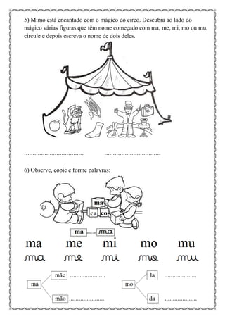 5) Mimo está encantado com o mágico do circo. Descubra ao lado do
mágico várias figuras que têm nome começado com ma, me, mi, mo ou mu,
circule e depois escreva o nome de dois deles.
................................... .................................
6) Observe, copie e forme palavras:
 