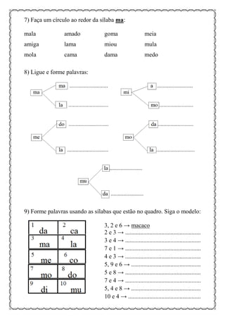 7) Faça um círculo ao redor da sílaba ma:
mala amado goma meia
amiga lama miou mula
mola cama dama medo
8) Ligue e forme palavras:
9) Forme palavras usando as sílabas que estão no quadro. Siga o modelo:
3, 2 e 6 → macaco
2 e 3 → ..................................................
3 e 4 → ..................................................
7 e 1 → ..................................................
4 e 3 → ..................................................
5, 9 e 6 → ..............................................
5 e 8 → ..................................................
7 e 4 → ..................................................
5, 4 e 8 → ..............................................
10 e 4 → ................................................
 