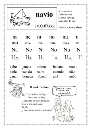A canoa virou.
Deixá-la virar.
O navio navega
nas ondas do mar.
Música: A canoa virou
nabo janela anima banana mano
nada canela cano canudo não
cana boneca abano anã anão
O navio de Jane
O navio boia no lago.
O navio é de Jane.
Jane nada ao lado do navio.
Neli é a amiga de Jane.
Ela fala:
__ Jane é uma menina animada!
 