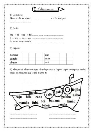 1) Complete:
O nome da menina é ............................... e o da amiga é
.................................
2) Junte:
me → ni → na → da: ..................................................
li → mo → na → da: ..................................................
ba → na → na → da: ..................................................
3) Separe:
banana ano
canela anão
abano anã
4) Marque os alimentos que vêm de plantas e depois copie no espaço abaixo
todas as palavras que tenha a letra n:
........................................... ............................................
........................................... ............................................
 