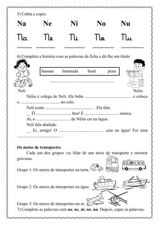 5) Cubra e copie:
Na Ne Ni No Nu
Na Ne Ni No Nu
.............. .................. ................... .................... .....................
6) Complete a história com as palavras da ficha e dê-lhe um título:
banana limonada boné pena
............................................................
Neli Nelio
Nélio é colega de Neli. Ele bebe ............................................ e coloca
o ..................................... no colo.
Neli come ............................................. . Ela fala:
__ Ô ................................. boa! É ................................ nanica.
Aí, o ................................ de Nélio cai na lagoa.
Neli fala abafada:
__ Ei, amigo! O .......................................... caiu na água! Foi uma
......................................... .
Os meios de transportes
Cada um dos grupos vai falar de um meio de transporte e mostrar
gravuras.
Grupo 1: Os meios de transportes na terra.
Grupo 2: Os meios de transportes na água.
Grupo 3: Os meios de transportes no ar.
7) Complete as palavras com na, ne, ni, no, nu. Depois, copie as palavras:
 