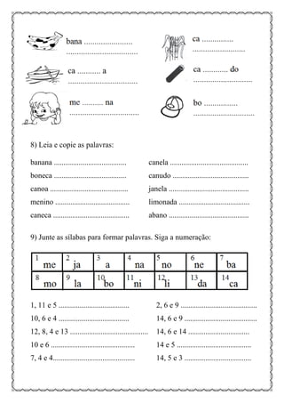8) Leia e copie as palavras:
banana ...................................... canela .........................................
boneca ...................................... canudo ........................................
canoa ......................................... janela ..........................................
menino ....................................... limonada .....................................
caneca ........................................ abano ..........................................
9) Junte as sílabas para formar palavras. Siga a numeração:
1, 11 e 5 ..................................... 2, 6 e 9 ........................................
10, 6 e 4 ..................................... 14, 6 e 9 ......................................
12, 8, 4 e 13 ......................................... 14, 6 e 14 ................................
10 e 6 ............................................ 14 e 5 .......................................
7, 4 e 4........................................... 14, 5 e 3 ...................................
 