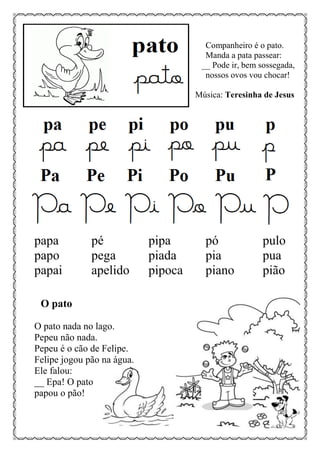 Companheiro é o pato.
Manda a pata passear:
__ Pode ir, bem sossegada,
nossos ovos vou chocar!
Música: Teresinha de Jesus
papa pé pipa pó pulo
papo pega piada pia pua
papai apelido pipoca piano pião
O pato
O pato nada no lago.
Pepeu não nada.
Pepeu é o cão de Felipe.
Felipe jogou pão na água.
Ele falou:
__ Epa! O pato
papou o pão!
 