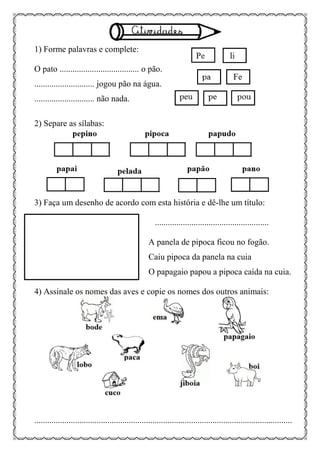 1) Forme palavras e complete:
O pato ..................................... o pão.
............................ jogou pão na água.
............................ não nada.
2) Separe as sílabas:
3) Faça um desenho de acordo com esta história e dê-lhe um título:
.....................................................
A panela de pipoca ficou no fogão.
Caiu pipoca da panela na cuia
O papagaio papou a pipoca caída na cuia.
4) Assinale os nomes das aves e copie os nomes dos outros animais:
........................................................................................................................
 