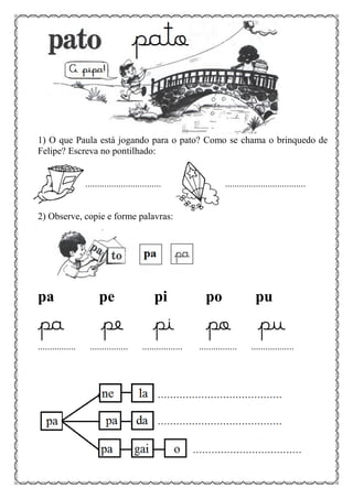 1) O que Paula está jogando para o pato? Como se chama o brinquedo de
Felipe? Escreva no pontilhado:
................................ ..................................
2) Observe, copie e forme palavras:
pa pe pi po pu
pa pe pi po pu
................ ................ ................. ................ ..................
 