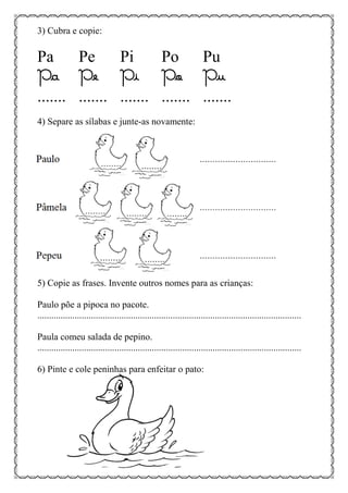 3) Cubra e copie:
Pa Pe Pi Po Pu
Pa Pe Pi Po Pu
....... ....... ....... ....... .......
4) Separe as sílabas e junte-as novamente:
5) Copie as frases. Invente outros nomes para as crianças:
Paulo põe a pipoca no pacote.
.................................................................................................................
Paula comeu salada de pepino.
.................................................................................................................
6) Pinte e cole peninhas para enfeitar o pato:
 