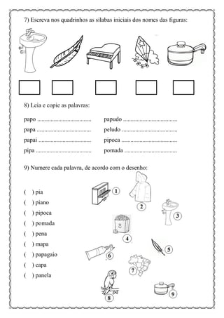 7) Escreva nos quadrinhos as sílabas iniciais dos nomes das figuras:
8) Leia e copie as palavras:
papo .................................... papudo ....................................
papa .................................... peludo .....................................
papai ................................... pipoca .....................................
pipa ..................................... pomada ...................................
9) Numere cada palavra, de acordo com o desenho:
( ) pia
( ) piano
( ) pipoca
( ) pomada
( ) pena
( ) mapa
( ) papagaio
( ) capa
( ) panela
 