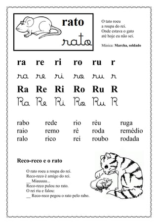 O tato roeu
a roupa do rei.
Onde estava o gato
até hoje eu não sei.
Música: Marcha, soldado
ra re ri ro ru r
ra re ri ro ru r
Ra Re Ri Ro Ru R
Ra Re Ri Ro Ru R
rabo rede rio réu ruga
raio remo ré roda remédio
ralo rico rei roubo rodada
Reco-reco e o rato
O rato roeu a roupa do rei.
Reco-reco é amigo do rei.
__ Miauuuu...
Reco-reco pulou no rato.
O rei riu e falou:
__ Reco-reco pegou o rato pelo rabo.
 