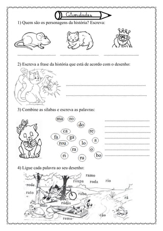 1) Quem são os personagens da história? Escreva:
................................... ................................... ................................
2) Escreva a frase da história que está de acordo com o desenho:
.........................................................................
..........................................................................
3) Combine as sílabas e escreva as palavras:
.........................................
.........................................
..........................................
.........................................
.........................................
.........................................
.........................................
4) Ligue cada palavra ao seu desenho:
 