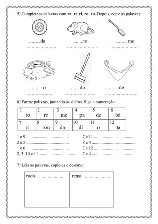 5) Complete as palavras com ra, re, ri, ro, ru. Depois, copie as palavras:
6) Forme palavras, juntando as sílabas. Siga a numeração:
1 e 9 ........................................ 7 e 11 .......................................
2 e 5 ........................................ 8 e 4 .........................................
1 e 6 ........................................ 2 e 12 .......................................
2, 3, 10 e 11 ...................................... 7 e 4 .........................................
7) Leia as palavras, copie-as e desenhe:
 