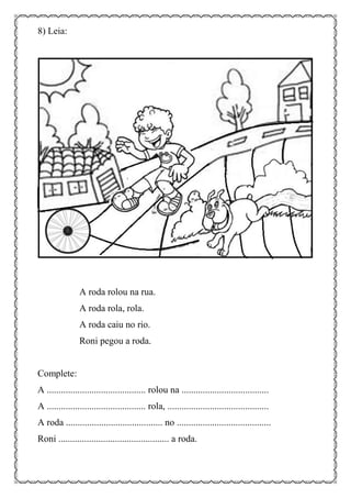 8) Leia:
A roda rolou na rua.
A roda rola, rola.
A roda caiu no rio.
Roni pegou a roda.
Complete:
A .......................................... rolou na .....................................
A .......................................... rola, ...........................................
A roda ......................................... no ........................................
Roni ............................................... a roda.
 
